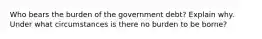 Who bears the burden of the government debt? Explain why. Under what circumstances is there no burden to be borne?