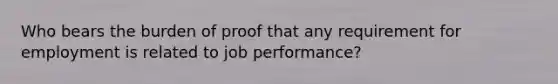 Who bears the burden of proof that any requirement for employment is related to job performance?