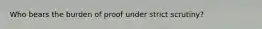 Who bears the burden of proof under strict scrutiny?