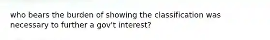 who bears the burden of showing the classification was necessary to further a gov't interest?