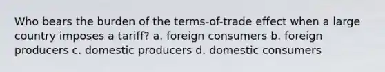 Who bears the burden of the terms-of-trade effect when a large country imposes a tariff? a. foreign consumers b. foreign producers c. domestic producers d. domestic consumers