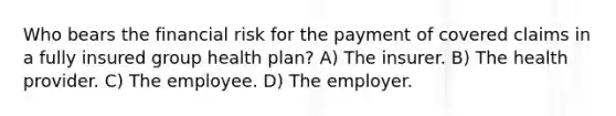 Who bears the financial risk for the payment of covered claims in a fully insured group health plan? A) The insurer. B) The health provider. C) The employee. D) The employer.