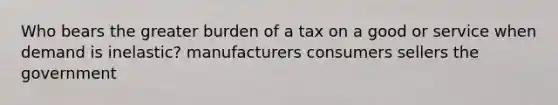 Who bears the greater burden of a tax on a good or service when demand is inelastic? manufacturers consumers sellers the government