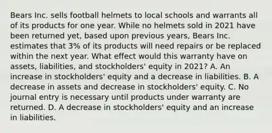 Bears Inc. sells football helmets to local schools and warrants all of its products for one year. While no helmets sold in 2021 have been returned yet, based upon previous years, Bears Inc. estimates that 3% of its products will need repairs or be replaced within the next year. What effect would this warranty have on assets, liabilities, and stockholders' equity in 2021? A. An increase in stockholders' equity and a decrease in liabilities. B. A decrease in assets and decrease in stockholders' equity. C. No journal entry is necessary until products under warranty are returned. D. A decrease in stockholders' equity and an increase in liabilities.