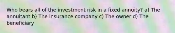 Who bears all of the investment risk in a fixed annuity? a) The annuitant b) The insurance company c) The owner d) The beneficiary