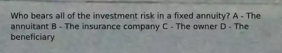 Who bears all of the investment risk in a fixed annuity? A - The annuitant B - The insurance company C - The owner D - The beneficiary