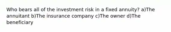 Who bears all of the investment risk in a fixed annuity? a)The annuitant b)The insurance company c)The owner d)The beneficiary