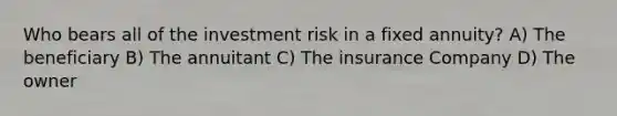 Who bears all of the investment risk in a fixed annuity? A) The beneficiary B) The annuitant C) The insurance Company D) The owner