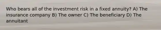 Who bears all of the investment risk in a fixed annuity? A) The insurance company B) The owner C) The beneficiary D) The annuitant