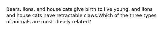 Bears, lions, and house cats give birth to live young, and lions and house cats have retractable claws.Which of the three types of animals are most closely related?