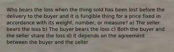 Who bears the loss when the thing sold has been lost before the delivery to the buyer and it is fungible thing for a price fixed in accordance with its weight, number, or measure? a) The seller bears the loss b) The buyer bears the loss c) Both the buyer and the seller share the loss d) It depends on the agreement between the buyer and the seller