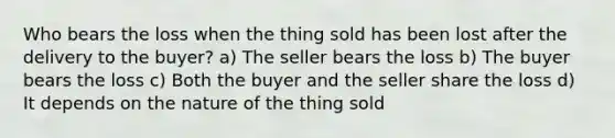 Who bears the loss when the thing sold has been lost after the delivery to the buyer? a) The seller bears the loss b) The buyer bears the loss c) Both the buyer and the seller share the loss d) It depends on the nature of the thing sold