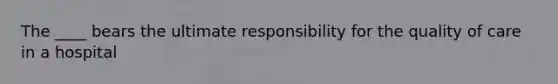 The ____ bears the ultimate responsibility for the quality of care in a hospital