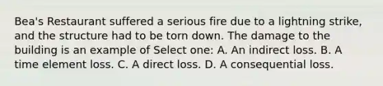 Bea's Restaurant suffered a serious fire due to a lightning strike, and the structure had to be torn down. The damage to the building is an example of Select one: A. An indirect loss. B. A time element loss. C. A direct loss. D. A consequential loss.