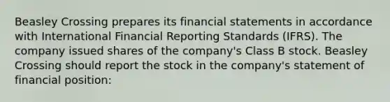 Beasley Crossing prepares its <a href='https://www.questionai.com/knowledge/kFBJaQCz4b-financial-statements' class='anchor-knowledge'>financial statements</a> in accordance with International Financial Reporting Standards (IFRS). The company issued shares of the company's Class B stock. Beasley Crossing should report the stock in the company's statement of financial position: