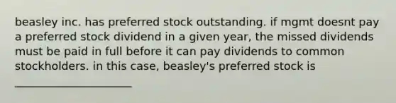 beasley inc. has preferred stock outstanding. if mgmt doesnt pay a preferred stock dividend in a given year, the missed dividends must be paid in full before it can pay dividends to common stockholders. in this case, beasley's preferred stock is _____________________