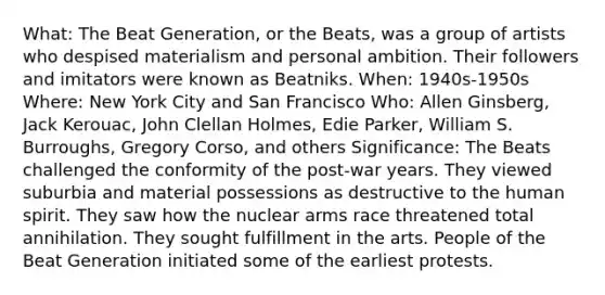 What: The Beat Generation, or the Beats, was a group of artists who despised materialism and personal ambition. Their followers and imitators were known as Beatniks. When: 1940s-1950s Where: New York City and San Francisco Who: Allen Ginsberg, Jack Kerouac, John Clellan Holmes, Edie Parker, William S. Burroughs, Gregory Corso, and others Significance: The Beats challenged the conformity of the post-war years. They viewed suburbia and material possessions as destructive to the human spirit. They saw how the nuclear arms race threatened total annihilation. They sought fulfillment in the arts. People of the Beat Generation initiated some of the earliest protests.