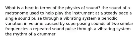 What is a beat in terms of the physics of sound? the sound of a metronome used to help play the instrument at a steady pace a single sound pulse through a vibrating system a periodic variation in volume caused by superposing sounds of two similar frequencies a repeated sound pulse through a vibrating system the rhythm of a drummer