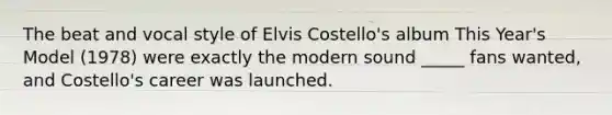 The beat and vocal style of Elvis Costello's album This Year's Model (1978) were exactly the modern sound _____ fans wanted, and Costello's career was launched.