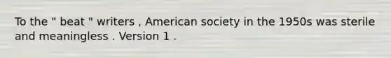 To the " beat " writers , American society in the 1950s was sterile and meaningless . Version 1 .