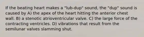 If the beating heart makes a "lub-dup" sound, the "dup" sound is caused by A) the apex of the heart hitting the anterior chest wall. B) a stenotic atrioventricular valve. C) the large force of the contracting ventricles. D) vibrations that result from the semilunar valves slamming shut.