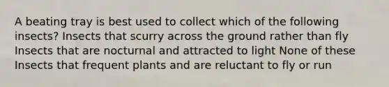 A beating tray is best used to collect which of the following insects? Insects that scurry across the ground rather than fly Insects that are nocturnal and attracted to light None of these Insects that frequent plants and are reluctant to fly or run