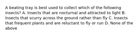 A beating tray is best used to collect which of the following insects? A. Insects that are nocturnal and attracted to light B. Insects that scurry across the ground rather than fly C. Insects that frequent plants and are reluctant to fly or run D. None of the above