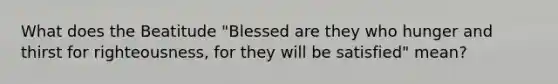 What does the Beatitude "Blessed are they who hunger and thirst for righteousness, for they will be satisfied" mean?