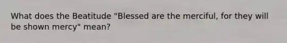 What does the Beatitude "Blessed are the merciful, for they will be shown mercy" mean?