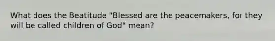 What does the Beatitude "Blessed are the peacemakers, for they will be called children of God" mean?