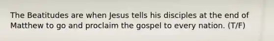 The Beatitudes are when Jesus tells his disciples at the end of Matthew to go and proclaim the gospel to every nation. (T/F)