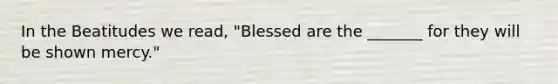 In the Beatitudes we read, "Blessed are the _______ for they will be shown mercy."