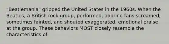 "Beatlemania" gripped the United States in the 1960s. When the Beatles, a British rock group, performed, adoring fans screamed, sometimes fainted, and shouted exaggerated, emotional praise at the group. These behaviors MOST closely resemble the characteristics of: