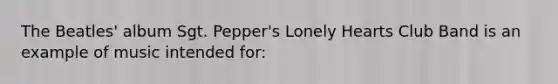 The Beatles' album Sgt. Pepper's Lonely Hearts Club Band is an example of music intended for: