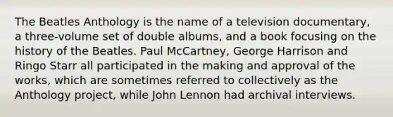 The Beatles Anthology is the name of a television documentary, a three-volume set of double albums, and a book focusing on the history of the Beatles. Paul McCartney, George Harrison and Ringo Starr all participated in the making and approval of the works, which are sometimes referred to collectively as the Anthology project, while John Lennon had archival interviews.