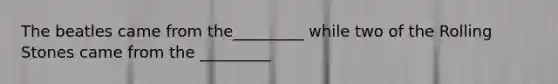 The beatles came from the_________ while two of the Rolling Stones came from the _________