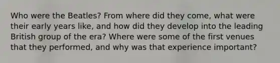 Who were the Beatles? From where did they come, what were their early years like, and how did they develop into the leading British group of the era? Where were some of the first venues that they performed, and why was that experience important?