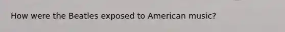 How were the Beatles exposed to American music?