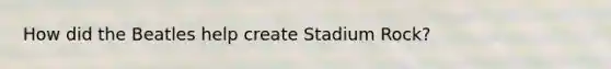 How did the Beatles help create Stadium Rock?