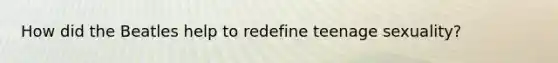 How did the Beatles help to redefine teenage sexuality?