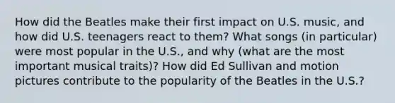 How did the Beatles make their first impact on U.S. music, and how did U.S. teenagers react to them? What songs (in particular) were most popular in the U.S., and why (what are the most important musical traits)? How did Ed Sullivan and motion pictures contribute to the popularity of the Beatles in the U.S.?