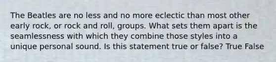 The Beatles are no less and no more eclectic than most other early rock, or rock and roll, groups. What sets them apart is the seamlessness with which they combine those styles into a unique personal sound. Is this statement true or false? True False