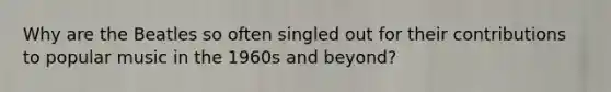 Why are the Beatles so often singled out for their contributions to popular music in the 1960s and beyond?