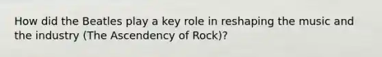 How did the Beatles play a key role in reshaping the music and the industry (The Ascendency of Rock)?