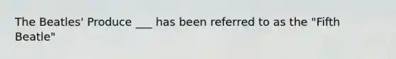 The Beatles' Produce ___ has been referred to as the "Fifth Beatle"