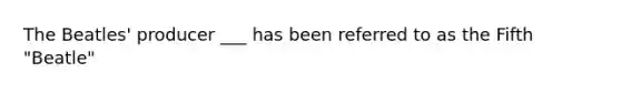 The Beatles' producer ___ has been referred to as the Fifth "Beatle"