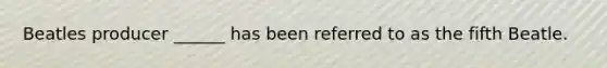 Beatles producer ______ has been referred to as the fifth Beatle.