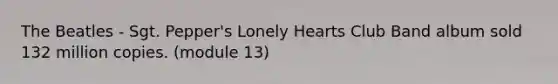 The Beatles - Sgt. Pepper's Lonely Hearts Club Band album sold 132 million copies. (module 13)