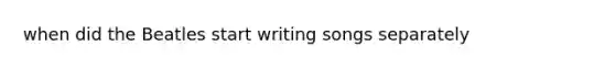 when did the Beatles start writing songs separately