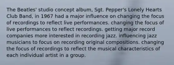 The Beatles' studio concept album, Sgt. Pepper's Lonely Hearts Club Band, in 1967 had a major influence on changing the focus of recordings to reflect live performances. changing the focus of live performances to reflect recordings. getting major record companies more interested in recording jazz. influencing jazz musicians to focus on recording original compositions. changing the focus of recordings to reflect the musical characteristics of each individual artist in a group.